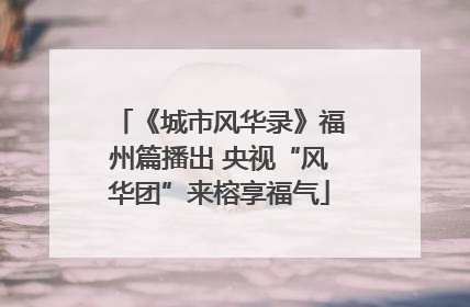 《城市风华录》福州篇播出 央视“风华团”来榕享福气