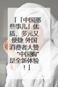 「中国那些事儿」优质、多元又便捷 外国消费者大赞“中国购”是全新体验！