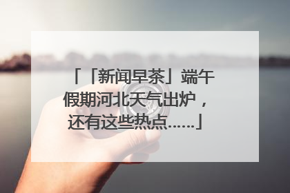 「新闻早茶」端午假期河北天气出炉，还有这些热点……