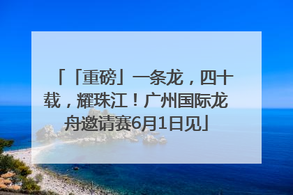 「重磅」一条龙，四十载，耀珠江！广州国际龙舟邀请赛6月1日见