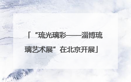“琉光璃彩——淄博琉璃艺术展”在北京开展