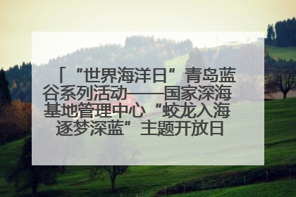 “世界海洋日”青岛蓝谷系列活动——国家深海基地管理中心“蛟龙入海 逐梦深蓝”主题开放日活动成功举办