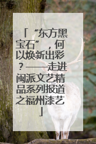 “东方黑宝石”，何以焕新出彩？——走进闽派文艺精品系列报道之福州漆艺