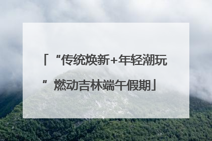 “传统焕新+年轻潮玩”燃动吉林端午假期