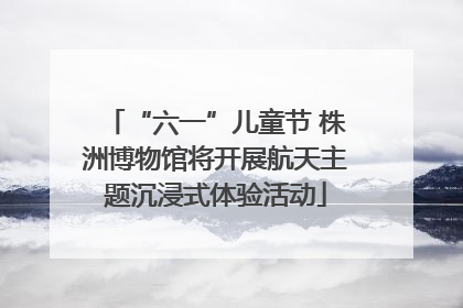 “六一”儿童节 株洲博物馆将开展航天主题沉浸式体验活动
