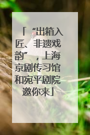 “出箱入匠、非遗戏韵”，上海京剧传习馆和宛平剧院邀你来
