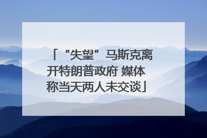 “失望”马斯克离开特朗普政府 媒体称当天两人未交谈