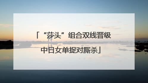 “莎头”组合双线晋级 中日女单捉对厮杀