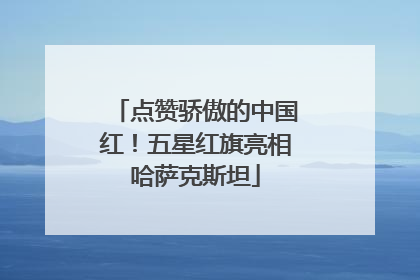 点赞骄傲的中国红！五星红旗亮相哈萨克斯坦