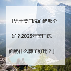 男士美白洗面奶哪个好？2025年美白洗面奶什么牌子好用？