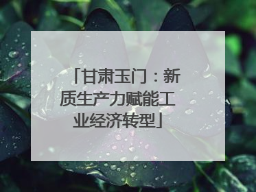 甘肃玉门：新质生产力赋能工业经济转型