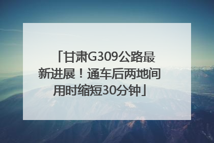 甘肃G309公路最新进展！通车后两地间用时缩短30分钟