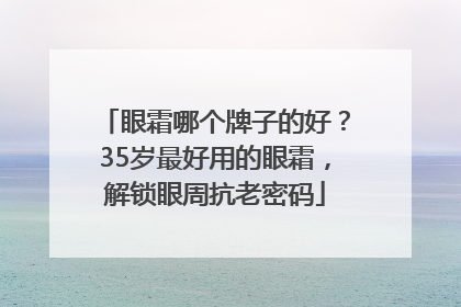 眼霜哪个牌子的好？35岁最好用的眼霜，解锁眼周抗老密码