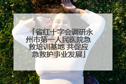 省红十字会调研永州市第一人民医院急救培训基地 共促应急救护事业发展