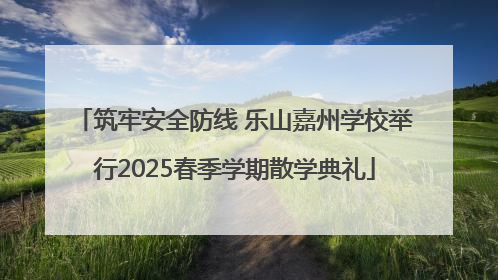 筑牢安全防线 乐山嘉州学校举行2025春季学期散学典礼