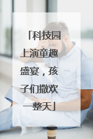 科技园上演童趣盛宴，孩子们撒欢一整天