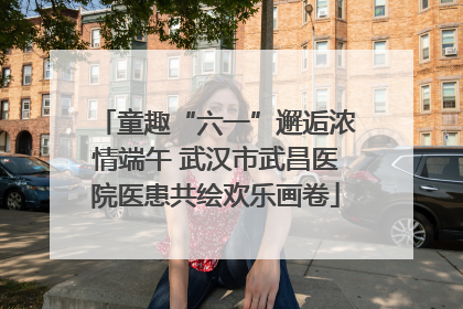 童趣“六一”邂逅浓情端午 武汉市武昌医院医患共绘欢乐画卷