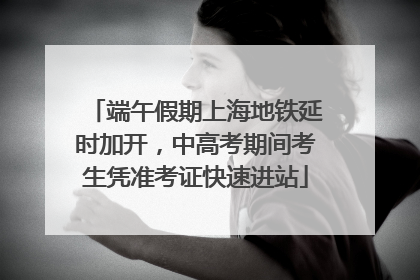 端午假期上海地铁延时加开，中高考期间考生凭准考证快速进站