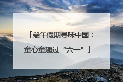 端午假期寻味中国：童心童趣过“六一”