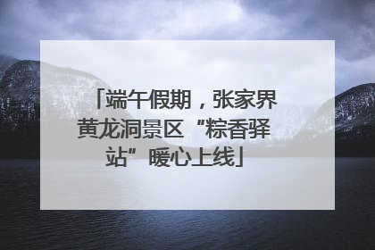 端午假期，张家界黄龙洞景区“粽香驿站”暖心上线