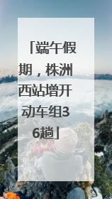 端午假期，株洲西站增开动车组36趟