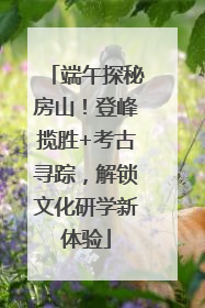 端午探秘房山！登峰揽胜+考古寻踪，解锁文化研学新体验