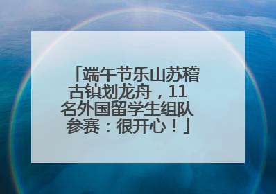 端午节乐山苏稽古镇划龙舟，11名外国留学生组队参赛：很开心！