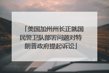 美国加州州长正就国民警卫队部署问题对特朗普政府提起诉讼