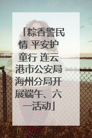 粽香警民情 平安护童行 连云港市公安局海州分局开展端午、六一活动
