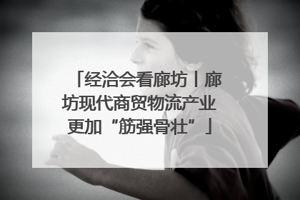 经洽会看廊坊丨廊坊现代商贸物流产业更加“筋强骨壮”