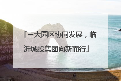 三大园区协同发展，临沂城投集团向新而行