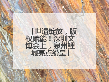 世遗绽放，版权赋能！深圳文博会上，泉州鲤城亮点纷呈