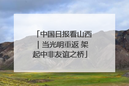 中国日报看山西｜当光明重返 架起中非友谊之桥
