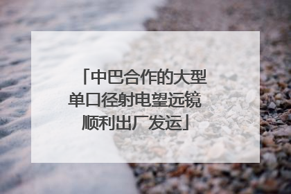 中巴合作的大型单口径射电望远镜顺利出厂发运