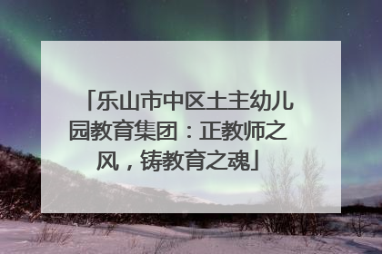 乐山市中区土主幼儿园教育集团：正教师之风，铸教育之魂
