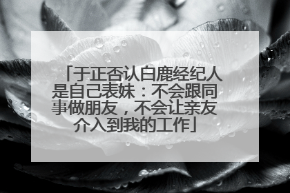 于正否认白鹿经纪人是自己表妹：不会跟同事做朋友，不会让亲友介入到我的工作