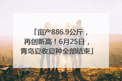 亩产886.9公斤，再创新高！6月25日，青岛夏收夏种全部结束