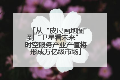 从“皮尺画地图”到“卫星看未来” 时空服务产业产值将形成万亿级市场
