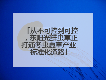 从不可控到可控，东阳光鲜虫草正打通冬虫夏草产业标准化通路