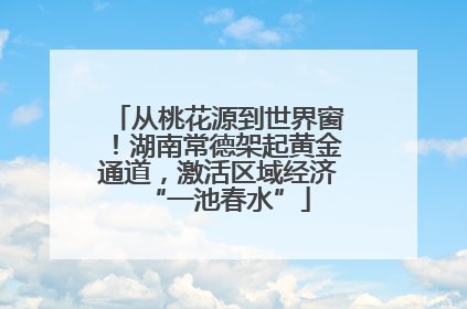 从桃花源到世界窗！湖南常德架起黄金通道，激活区域经济“一池春水”