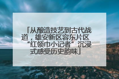 从酿造技艺到古代战道，雄安新区容东片区“红领巾小记者”沉浸式感受历史韵味