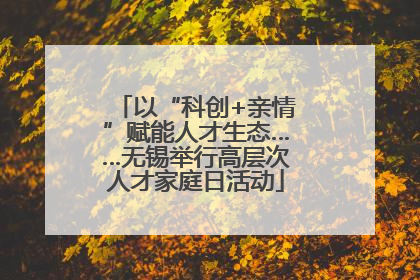 以“科创+亲情”赋能人才生态……无锡举行高层次人才家庭日活动