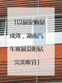 以展促购显成效，湖南汽车巡展益阳站完美收官