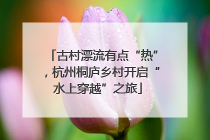 古村漂流有点“热”，杭州桐庐乡村开启“水上穿越”之旅