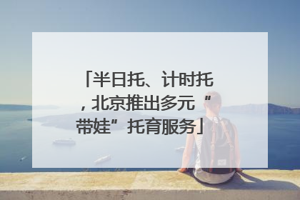 半日托、计时托，北京推出多元“带娃”托育服务