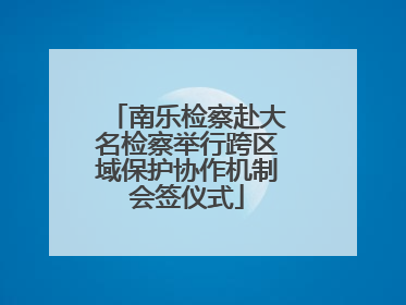 南乐检察赴大名检察举行跨区域保护协作机制会签仪式