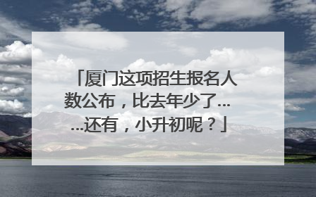 厦门这项招生报名人数公布，比去年少了……还有，小升初呢？