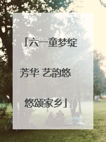 六一童梦绽芳华 艺韵悠悠颂家乡