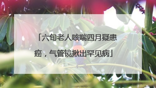 六旬老人咳喘四月疑患癌，气管镜揪出罕见病