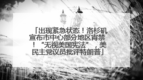 出现紧急状态！洛杉矶宣布市中心部分地区宵禁！“无视美国宪法”，美民主党议员批评特朗普